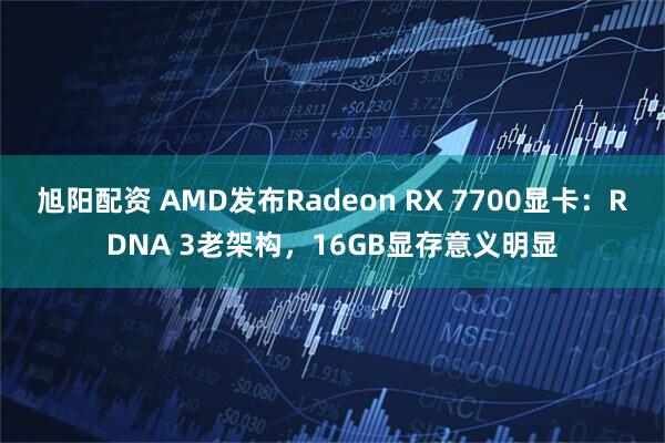 旭阳配资 AMD发布Radeon RX 7700显卡：RDNA 3老架构，16GB显存意义明显
