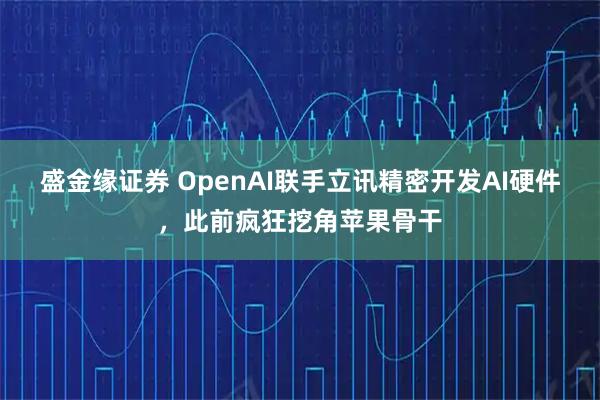 盛金缘证券 OpenAI联手立讯精密开发AI硬件，此前疯狂挖角苹果骨干
