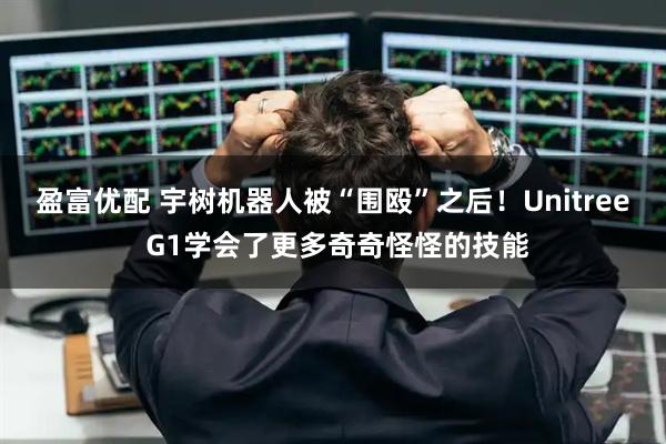盈富优配 宇树机器人被“围殴”之后！Unitree G1学会了更多奇奇怪怪的技能