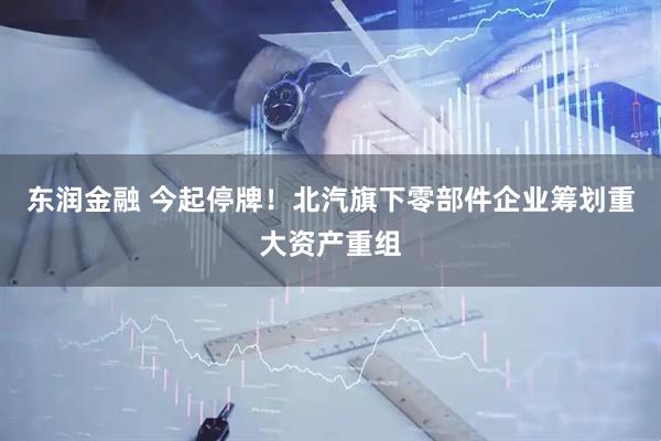 东润金融 今起停牌！北汽旗下零部件企业筹划重大资产重组