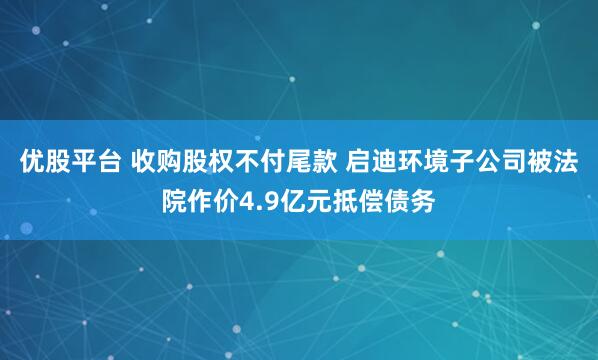优股平台 收购股权不付尾款 启迪环境子公司被法院作价4.9亿元抵偿债务