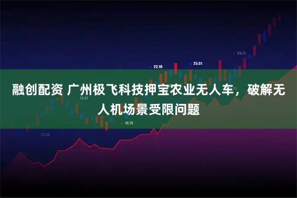 融创配资 广州极飞科技押宝农业无人车，破解无人机场景受限问题