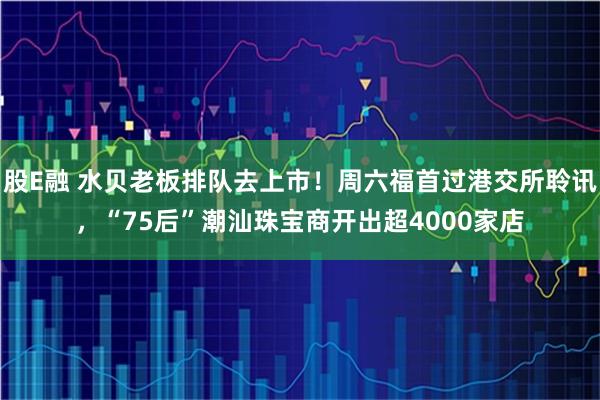 股E融 水贝老板排队去上市！周六福首过港交所聆讯，“75后”潮汕珠宝商开出超4000家店