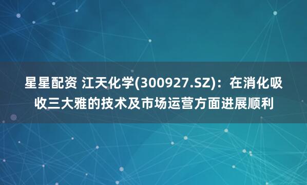 星星配资 江天化学(300927.SZ)：在消化吸收三大雅的技术及市场运营方面进展顺利