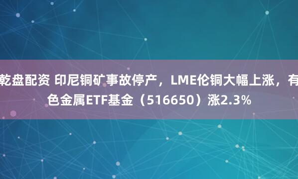 乾盘配资 印尼铜矿事故停产，LME伦铜大幅上涨，有色金属ETF基金（516650）涨2.3%