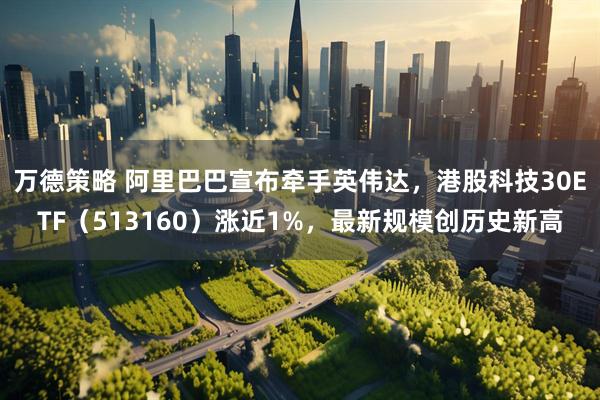 万德策略 阿里巴巴宣布牵手英伟达，港股科技30ETF（513160）涨近1%，最新规模创历史新高