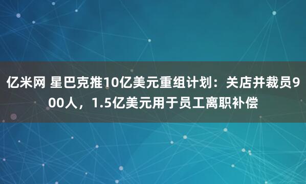 亿米网 星巴克推10亿美元重组计划：关店并裁员900人，1.5亿美元用于员工离职补偿