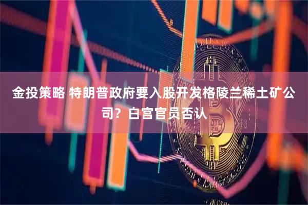 金投策略 特朗普政府要入股开发格陵兰稀土矿公司？白宫官员否认