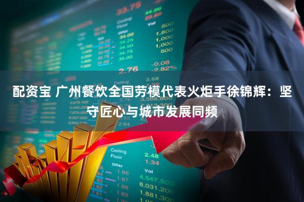 配资宝 广州餐饮全国劳模代表火炬手徐锦辉：坚守匠心与城市发展同频