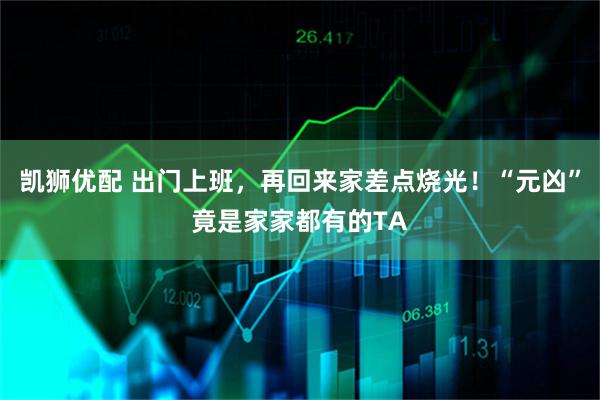 凯狮优配 出门上班，再回来家差点烧光！“元凶”竟是家家都有的TA