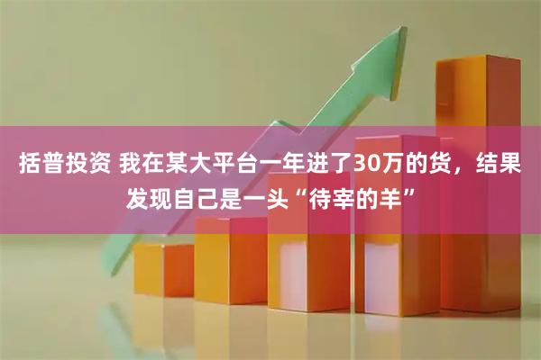 括普投资 我在某大平台一年进了30万的货，结果发现自己是一头“待宰的羊”