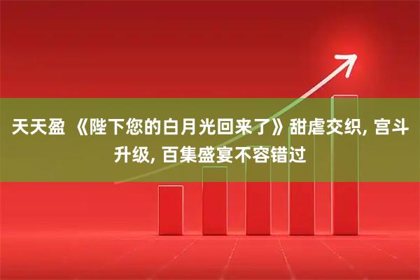 天天盈 《陛下您的白月光回来了》甜虐交织, 宫斗升级, 百集盛宴不容错过