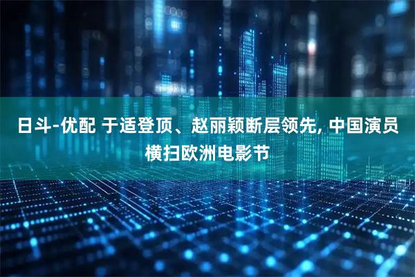 日斗-优配 于适登顶、赵丽颖断层领先, 中国演员横扫欧洲电影节