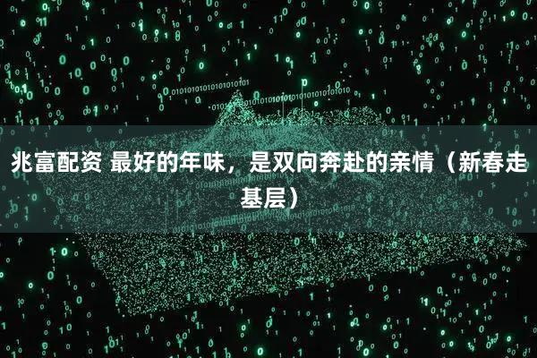 兆富配资 最好的年味，是双向奔赴的亲情（新春走基层）