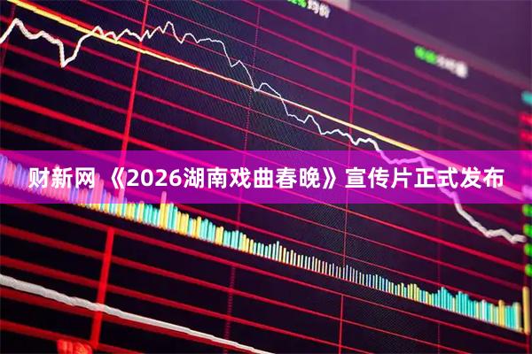 财新网 《2026湖南戏曲春晚》宣传片正式发布