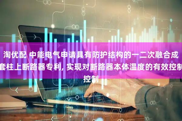 淘优配 中能电气申请具有防护结构的一二次融合成套柱上断路器专利, 实现对断路器本体温度的有效控制