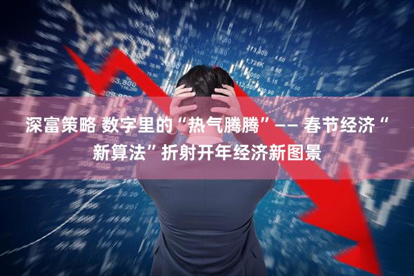 深富策略 数字里的“热气腾腾”—— 春节经济“新算法”折射开年经济新图景