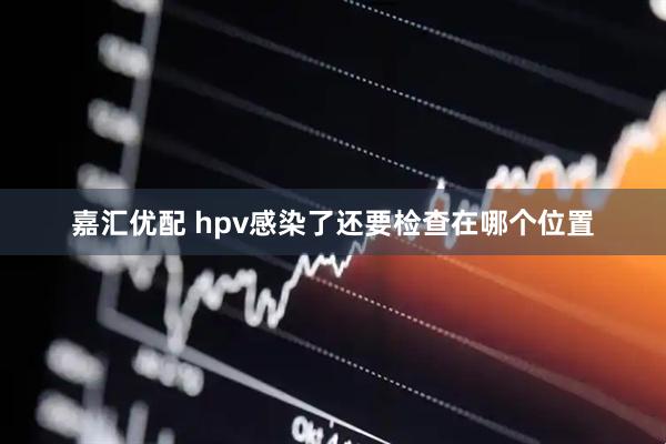 嘉汇优配 hpv感染了还要检查在哪个位置