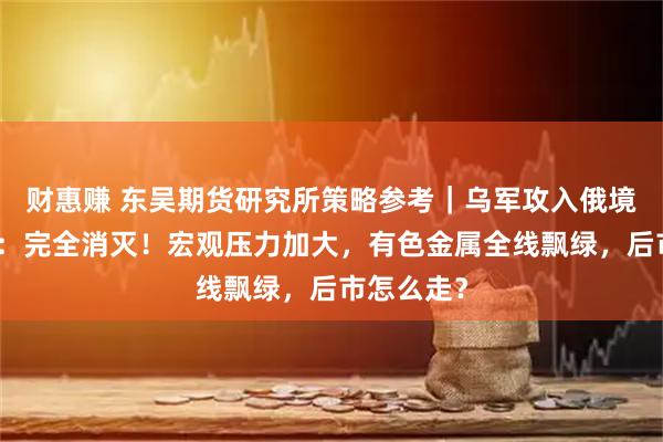 财惠赚 东吴期货研究所策略参考｜乌军攻入俄境内，俄方：完全消灭！宏观压力加大，有色金属全线飘绿，后市怎么走？