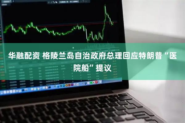 华融配资 格陵兰岛自治政府总理回应特朗普“医院船”提议