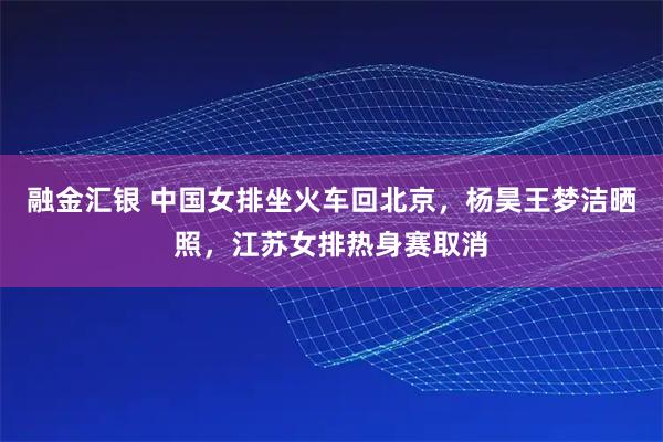 融金汇银 中国女排坐火车回北京，杨昊王梦洁晒照，江苏女排热身赛取消